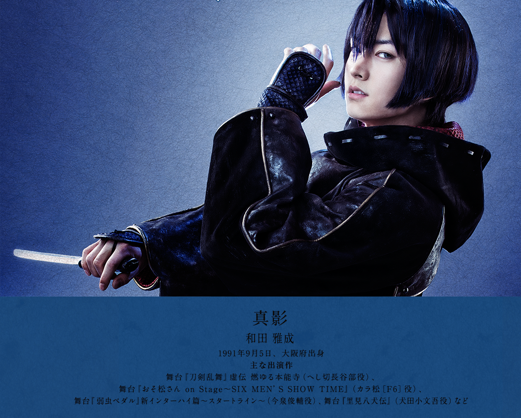 真影 和田 雅成 1991年9月5日、大阪府出身 舞台『刀剣乱舞』虚伝 燃ゆる本能寺（へし切長谷部役）、舞台『おそ松さん on Stage～SIX MEN’S SHOW TIME』（カラ松［F6］役）、舞台『弱虫ペダル』新インターハイ篇～スタートライン～（今泉俊輔役）、舞台『里見八犬伝』（犬田小文吾役）など