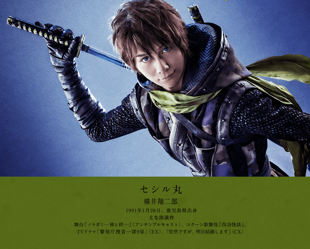 セシル丸 横井翔二郎 1991年1月28日、鹿児島県出身 主な出演作 舞台『ノラガミ─神と絆─』（アンサンブルキャスト）、コクーン歌舞伎『四谷怪談』、TVドラマ「警視庁捜査一課9係」（EX）、「突然ですが、明日結婚します」（CX）